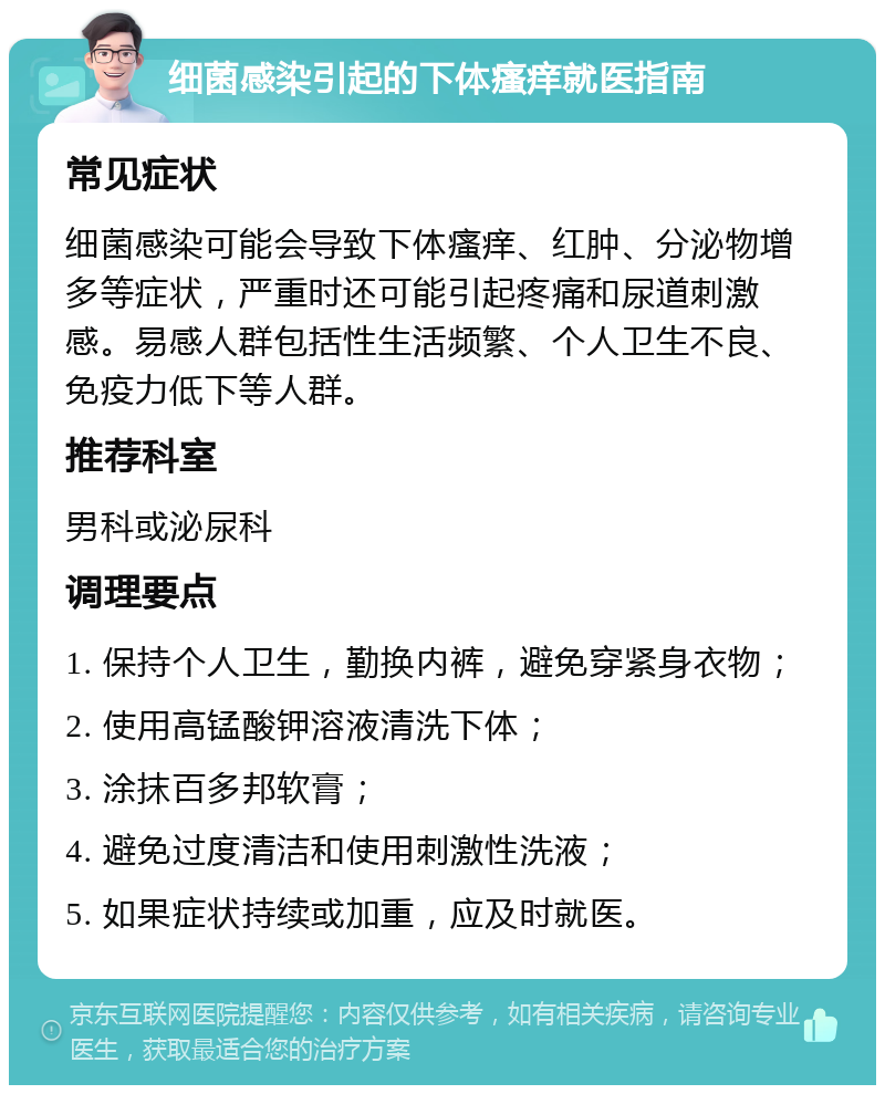 细菌感染引起的下体瘙痒就医指南 常见症状 细菌感染可能会导致下体瘙痒、红肿、分泌物增多等症状，严重时还可能引起疼痛和尿道刺激感。易感人群包括性生活频繁、个人卫生不良、免疫力低下等人群。 推荐科室 男科或泌尿科 调理要点 1. 保持个人卫生，勤换内裤，避免穿紧身衣物； 2. 使用高锰酸钾溶液清洗下体； 3. 涂抹百多邦软膏； 4. 避免过度清洁和使用刺激性洗液； 5. 如果症状持续或加重，应及时就医。