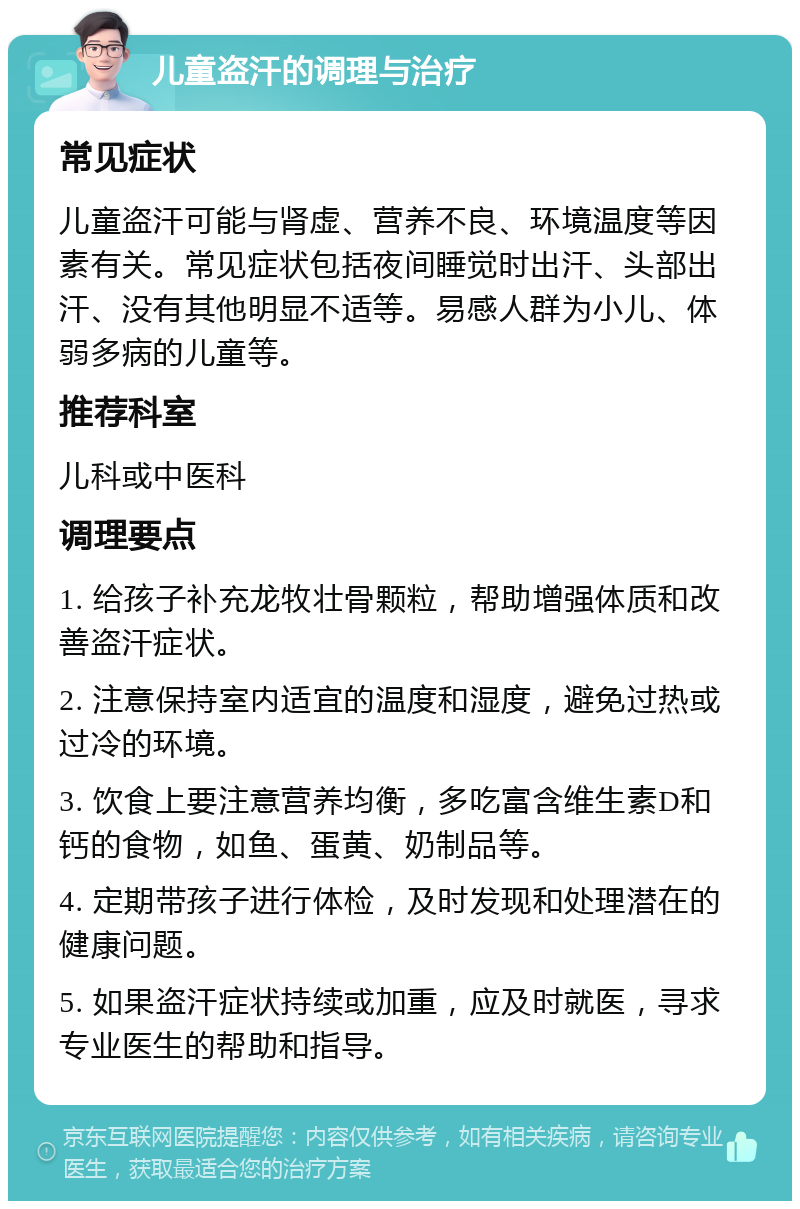 儿童盗汗的调理与治疗 常见症状 儿童盗汗可能与肾虚、营养不良、环境温度等因素有关。常见症状包括夜间睡觉时出汗、头部出汗、没有其他明显不适等。易感人群为小儿、体弱多病的儿童等。 推荐科室 儿科或中医科 调理要点 1. 给孩子补充龙牧壮骨颗粒，帮助增强体质和改善盗汗症状。 2. 注意保持室内适宜的温度和湿度，避免过热或过冷的环境。 3. 饮食上要注意营养均衡，多吃富含维生素D和钙的食物，如鱼、蛋黄、奶制品等。 4. 定期带孩子进行体检，及时发现和处理潜在的健康问题。 5. 如果盗汗症状持续或加重，应及时就医，寻求专业医生的帮助和指导。