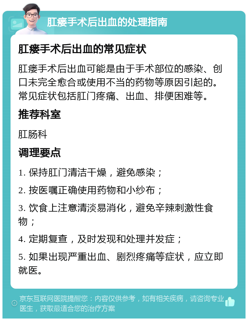 肛瘘手术后出血的处理指南 肛瘘手术后出血的常见症状 肛瘘手术后出血可能是由于手术部位的感染、创口未完全愈合或使用不当的药物等原因引起的。常见症状包括肛门疼痛、出血、排便困难等。 推荐科室 肛肠科 调理要点 1. 保持肛门清洁干燥，避免感染； 2. 按医嘱正确使用药物和小纱布； 3. 饮食上注意清淡易消化，避免辛辣刺激性食物； 4. 定期复查，及时发现和处理并发症； 5. 如果出现严重出血、剧烈疼痛等症状，应立即就医。