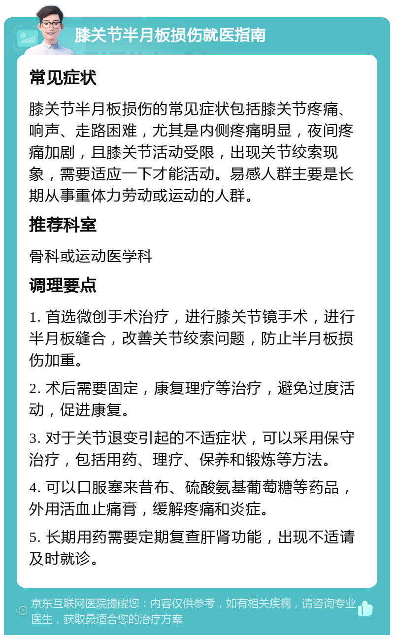 膝关节半月板损伤就医指南 常见症状 膝关节半月板损伤的常见症状包括膝关节疼痛、响声、走路困难，尤其是内侧疼痛明显，夜间疼痛加剧，且膝关节活动受限，出现关节绞索现象，需要适应一下才能活动。易感人群主要是长期从事重体力劳动或运动的人群。 推荐科室 骨科或运动医学科 调理要点 1. 首选微创手术治疗，进行膝关节镜手术，进行半月板缝合，改善关节绞索问题，防止半月板损伤加重。 2. 术后需要固定，康复理疗等治疗，避免过度活动，促进康复。 3. 对于关节退变引起的不适症状，可以采用保守治疗，包括用药、理疗、保养和锻炼等方法。 4. 可以口服塞来昔布、硫酸氨基葡萄糖等药品，外用活血止痛膏，缓解疼痛和炎症。 5. 长期用药需要定期复查肝肾功能，出现不适请及时就诊。