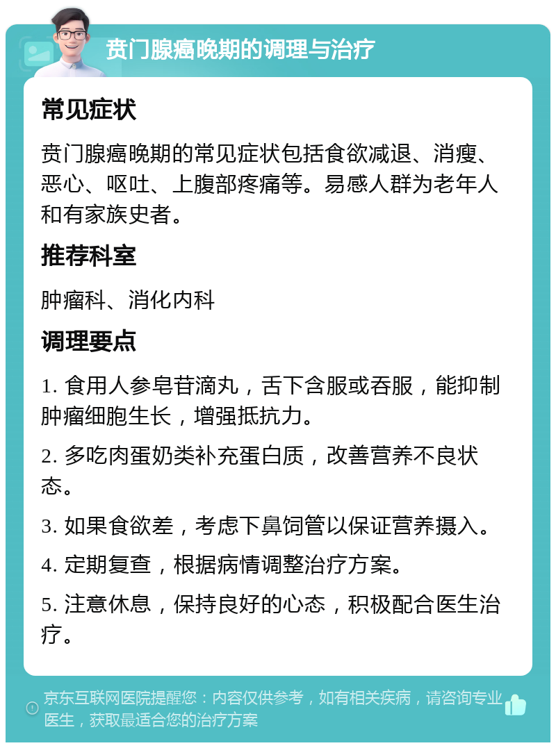 贲门腺癌晚期的调理与治疗 常见症状 贲门腺癌晚期的常见症状包括食欲减退、消瘦、恶心、呕吐、上腹部疼痛等。易感人群为老年人和有家族史者。 推荐科室 肿瘤科、消化内科 调理要点 1. 食用人参皂苷滴丸，舌下含服或吞服，能抑制肿瘤细胞生长，增强抵抗力。 2. 多吃肉蛋奶类补充蛋白质，改善营养不良状态。 3. 如果食欲差，考虑下鼻饲管以保证营养摄入。 4. 定期复查，根据病情调整治疗方案。 5. 注意休息，保持良好的心态，积极配合医生治疗。