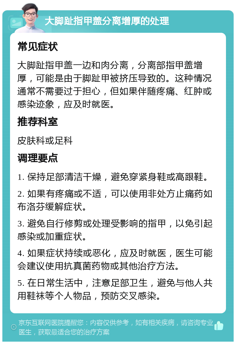 大脚趾指甲盖分离增厚的处理 常见症状 大脚趾指甲盖一边和肉分离，分离部指甲盖增厚，可能是由于脚趾甲被挤压导致的。这种情况通常不需要过于担心，但如果伴随疼痛、红肿或感染迹象，应及时就医。 推荐科室 皮肤科或足科 调理要点 1. 保持足部清洁干燥，避免穿紧身鞋或高跟鞋。 2. 如果有疼痛或不适，可以使用非处方止痛药如布洛芬缓解症状。 3. 避免自行修剪或处理受影响的指甲，以免引起感染或加重症状。 4. 如果症状持续或恶化，应及时就医，医生可能会建议使用抗真菌药物或其他治疗方法。 5. 在日常生活中，注意足部卫生，避免与他人共用鞋袜等个人物品，预防交叉感染。