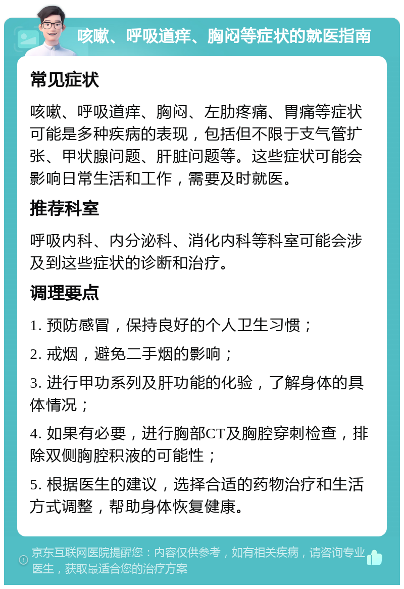 咳嗽、呼吸道痒、胸闷等症状的就医指南 常见症状 咳嗽、呼吸道痒、胸闷、左肋疼痛、胃痛等症状可能是多种疾病的表现，包括但不限于支气管扩张、甲状腺问题、肝脏问题等。这些症状可能会影响日常生活和工作，需要及时就医。 推荐科室 呼吸内科、内分泌科、消化内科等科室可能会涉及到这些症状的诊断和治疗。 调理要点 1. 预防感冒，保持良好的个人卫生习惯； 2. 戒烟，避免二手烟的影响； 3. 进行甲功系列及肝功能的化验，了解身体的具体情况； 4. 如果有必要，进行胸部CT及胸腔穿刺检查，排除双侧胸腔积液的可能性； 5. 根据医生的建议，选择合适的药物治疗和生活方式调整，帮助身体恢复健康。