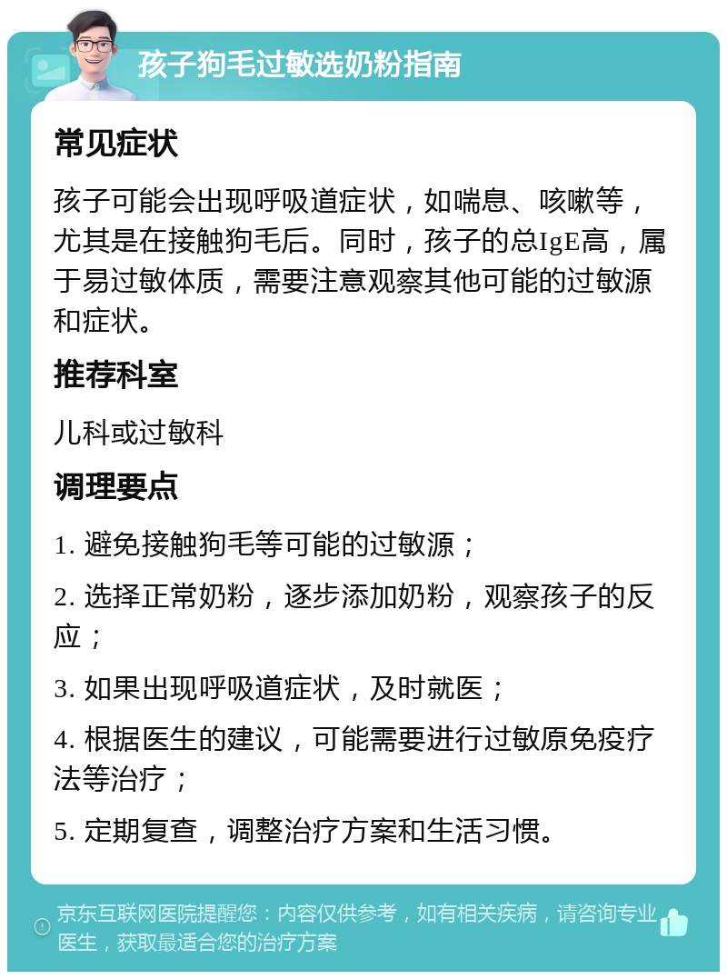 孩子狗毛过敏选奶粉指南 常见症状 孩子可能会出现呼吸道症状，如喘息、咳嗽等，尤其是在接触狗毛后。同时，孩子的总IgE高，属于易过敏体质，需要注意观察其他可能的过敏源和症状。 推荐科室 儿科或过敏科 调理要点 1. 避免接触狗毛等可能的过敏源； 2. 选择正常奶粉，逐步添加奶粉，观察孩子的反应； 3. 如果出现呼吸道症状，及时就医； 4. 根据医生的建议，可能需要进行过敏原免疫疗法等治疗； 5. 定期复查，调整治疗方案和生活习惯。