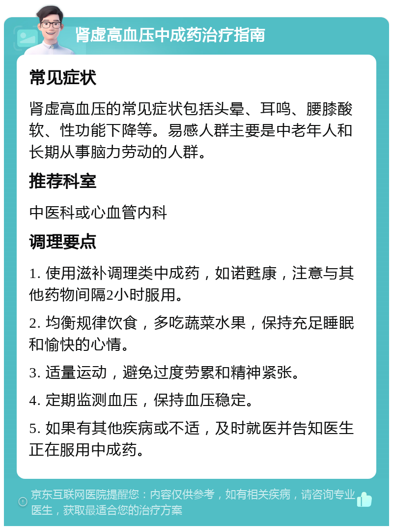 肾虚高血压中成药治疗指南 常见症状 肾虚高血压的常见症状包括头晕、耳鸣、腰膝酸软、性功能下降等。易感人群主要是中老年人和长期从事脑力劳动的人群。 推荐科室 中医科或心血管内科 调理要点 1. 使用滋补调理类中成药，如诺甦康，注意与其他药物间隔2小时服用。 2. 均衡规律饮食，多吃蔬菜水果，保持充足睡眠和愉快的心情。 3. 适量运动，避免过度劳累和精神紧张。 4. 定期监测血压，保持血压稳定。 5. 如果有其他疾病或不适，及时就医并告知医生正在服用中成药。