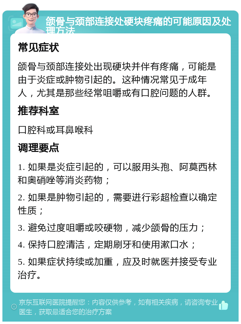 颌骨与颈部连接处硬块疼痛的可能原因及处理方法 常见症状 颌骨与颈部连接处出现硬块并伴有疼痛，可能是由于炎症或肿物引起的。这种情况常见于成年人，尤其是那些经常咀嚼或有口腔问题的人群。 推荐科室 口腔科或耳鼻喉科 调理要点 1. 如果是炎症引起的，可以服用头孢、阿莫西林和奥硝唑等消炎药物； 2. 如果是肿物引起的，需要进行彩超检查以确定性质； 3. 避免过度咀嚼或咬硬物，减少颌骨的压力； 4. 保持口腔清洁，定期刷牙和使用漱口水； 5. 如果症状持续或加重，应及时就医并接受专业治疗。