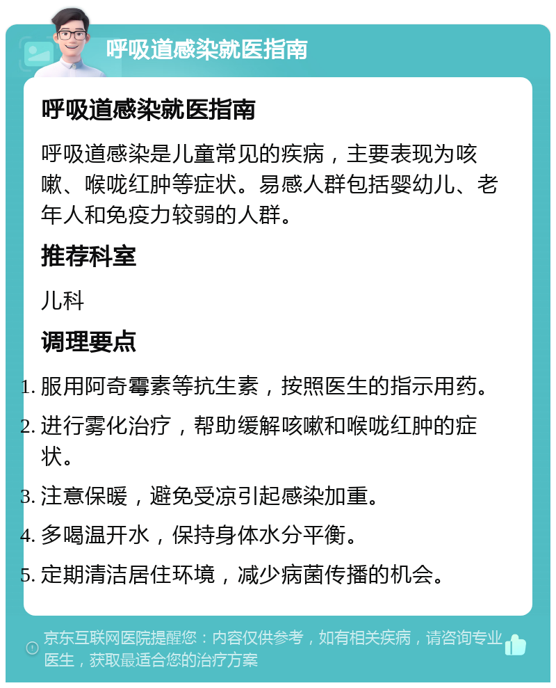 呼吸道感染就医指南 呼吸道感染就医指南 呼吸道感染是儿童常见的疾病，主要表现为咳嗽、喉咙红肿等症状。易感人群包括婴幼儿、老年人和免疫力较弱的人群。 推荐科室 儿科 调理要点 服用阿奇霉素等抗生素，按照医生的指示用药。 进行雾化治疗，帮助缓解咳嗽和喉咙红肿的症状。 注意保暖，避免受凉引起感染加重。 多喝温开水，保持身体水分平衡。 定期清洁居住环境，减少病菌传播的机会。