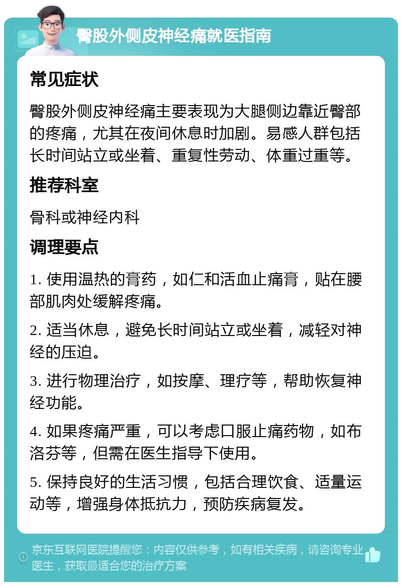 臀股外侧皮神经痛就医指南 常见症状 臀股外侧皮神经痛主要表现为大腿侧边靠近臀部的疼痛，尤其在夜间休息时加剧。易感人群包括长时间站立或坐着、重复性劳动、体重过重等。 推荐科室 骨科或神经内科 调理要点 1. 使用温热的膏药，如仁和活血止痛膏，贴在腰部肌肉处缓解疼痛。 2. 适当休息，避免长时间站立或坐着，减轻对神经的压迫。 3. 进行物理治疗，如按摩、理疗等，帮助恢复神经功能。 4. 如果疼痛严重，可以考虑口服止痛药物，如布洛芬等，但需在医生指导下使用。 5. 保持良好的生活习惯，包括合理饮食、适量运动等，增强身体抵抗力，预防疾病复发。