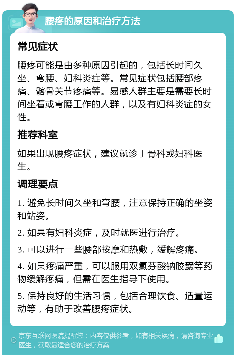 腰疼的原因和治疗方法 常见症状 腰疼可能是由多种原因引起的，包括长时间久坐、弯腰、妇科炎症等。常见症状包括腰部疼痛、髂骨关节疼痛等。易感人群主要是需要长时间坐着或弯腰工作的人群，以及有妇科炎症的女性。 推荐科室 如果出现腰疼症状，建议就诊于骨科或妇科医生。 调理要点 1. 避免长时间久坐和弯腰，注意保持正确的坐姿和站姿。 2. 如果有妇科炎症，及时就医进行治疗。 3. 可以进行一些腰部按摩和热敷，缓解疼痛。 4. 如果疼痛严重，可以服用双氯芬酸钠胶囊等药物缓解疼痛，但需在医生指导下使用。 5. 保持良好的生活习惯，包括合理饮食、适量运动等，有助于改善腰疼症状。