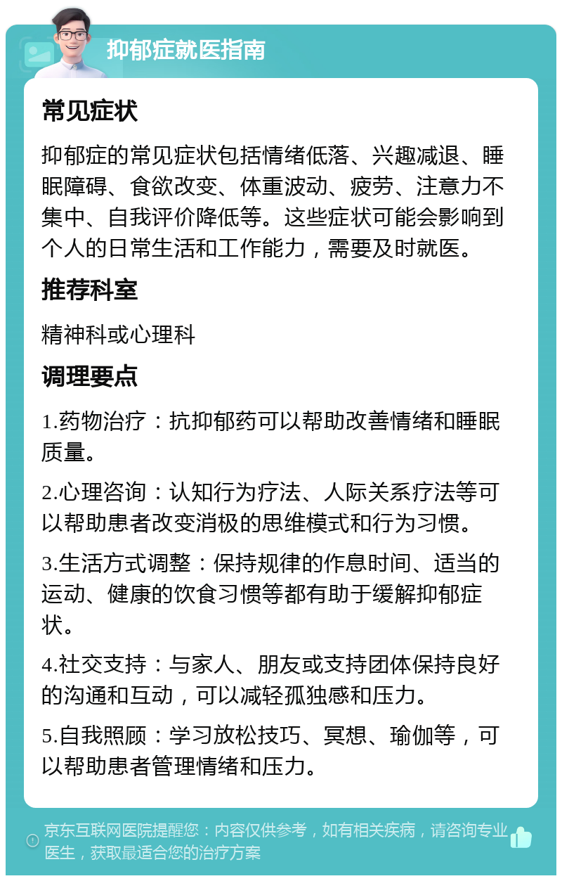 抑郁症就医指南 常见症状 抑郁症的常见症状包括情绪低落、兴趣减退、睡眠障碍、食欲改变、体重波动、疲劳、注意力不集中、自我评价降低等。这些症状可能会影响到个人的日常生活和工作能力，需要及时就医。 推荐科室 精神科或心理科 调理要点 1.药物治疗：抗抑郁药可以帮助改善情绪和睡眠质量。 2.心理咨询：认知行为疗法、人际关系疗法等可以帮助患者改变消极的思维模式和行为习惯。 3.生活方式调整：保持规律的作息时间、适当的运动、健康的饮食习惯等都有助于缓解抑郁症状。 4.社交支持：与家人、朋友或支持团体保持良好的沟通和互动，可以减轻孤独感和压力。 5.自我照顾：学习放松技巧、冥想、瑜伽等，可以帮助患者管理情绪和压力。