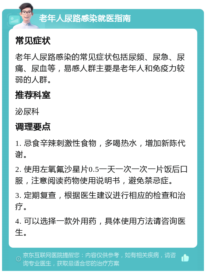 老年人尿路感染就医指南 常见症状 老年人尿路感染的常见症状包括尿频、尿急、尿痛、尿血等，易感人群主要是老年人和免疫力较弱的人群。 推荐科室 泌尿科 调理要点 1. 忌食辛辣刺激性食物，多喝热水，增加新陈代谢。 2. 使用左氧氟沙星片0.5一天一次一次一片饭后口服，注意阅读药物使用说明书，避免禁忌症。 3. 定期复查，根据医生建议进行相应的检查和治疗。 4. 可以选择一款外用药，具体使用方法请咨询医生。