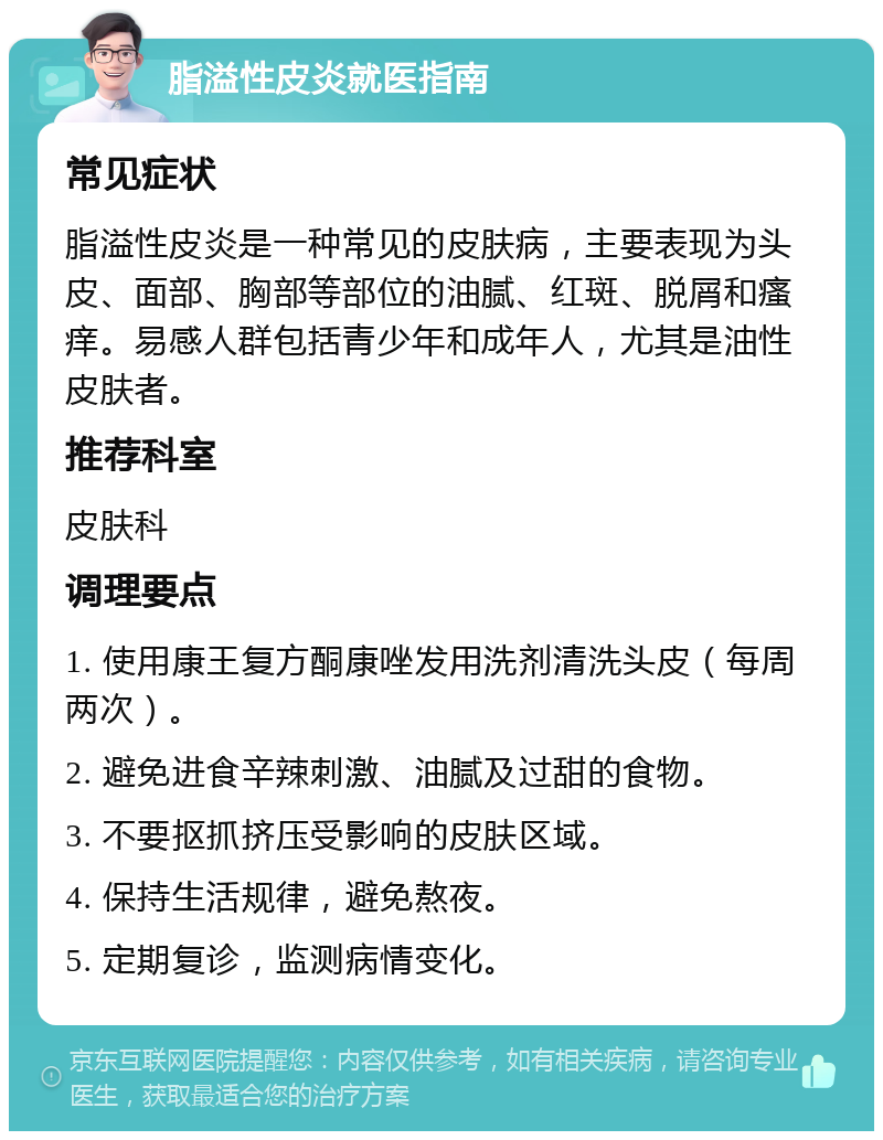 脂溢性皮炎就医指南 常见症状 脂溢性皮炎是一种常见的皮肤病，主要表现为头皮、面部、胸部等部位的油腻、红斑、脱屑和瘙痒。易感人群包括青少年和成年人，尤其是油性皮肤者。 推荐科室 皮肤科 调理要点 1. 使用康王复方酮康唑发用洗剂清洗头皮（每周两次）。 2. 避免进食辛辣刺激、油腻及过甜的食物。 3. 不要抠抓挤压受影响的皮肤区域。 4. 保持生活规律，避免熬夜。 5. 定期复诊，监测病情变化。