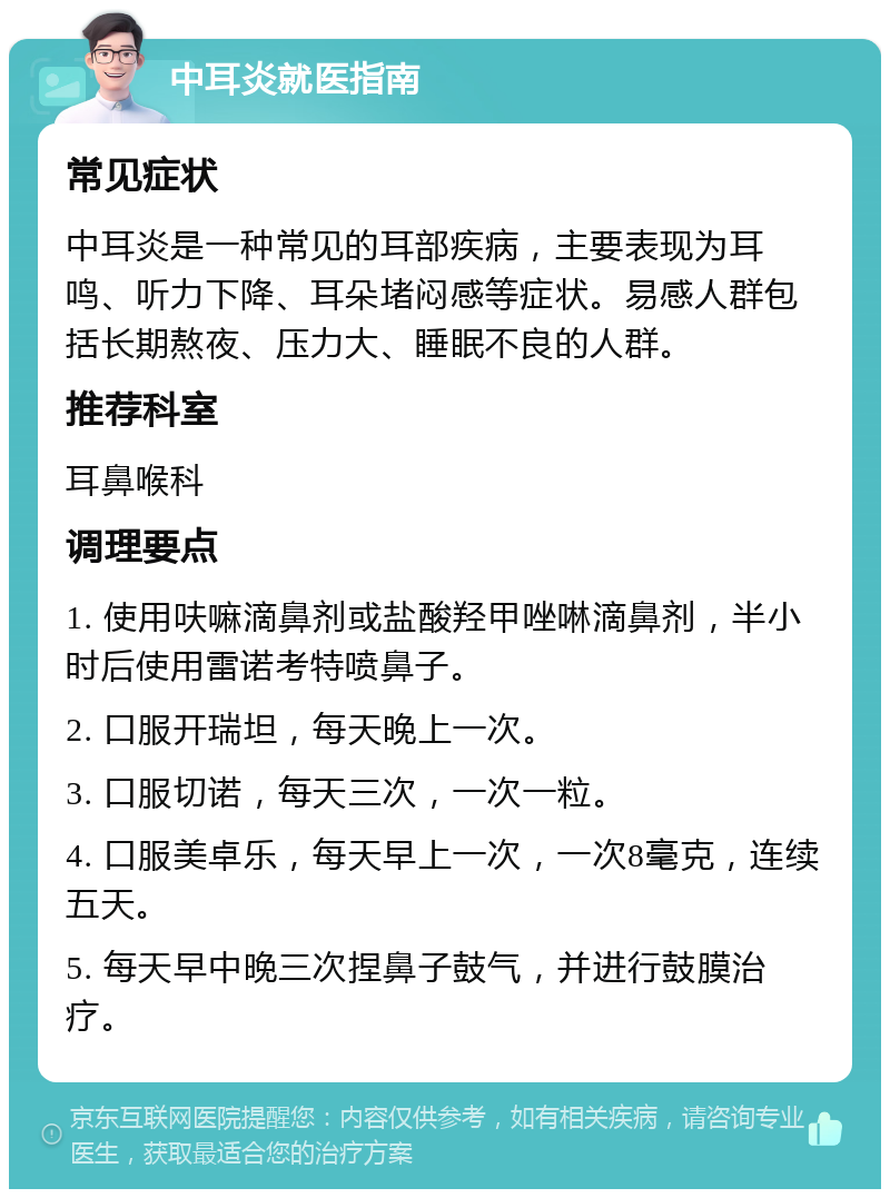 中耳炎就医指南 常见症状 中耳炎是一种常见的耳部疾病，主要表现为耳鸣、听力下降、耳朵堵闷感等症状。易感人群包括长期熬夜、压力大、睡眠不良的人群。 推荐科室 耳鼻喉科 调理要点 1. 使用呋嘛滴鼻剂或盐酸羟甲唑啉滴鼻剂，半小时后使用雷诺考特喷鼻子。 2. 口服开瑞坦，每天晚上一次。 3. 口服切诺，每天三次，一次一粒。 4. 口服美卓乐，每天早上一次，一次8毫克，连续五天。 5. 每天早中晚三次捏鼻子鼓气，并进行鼓膜治疗。