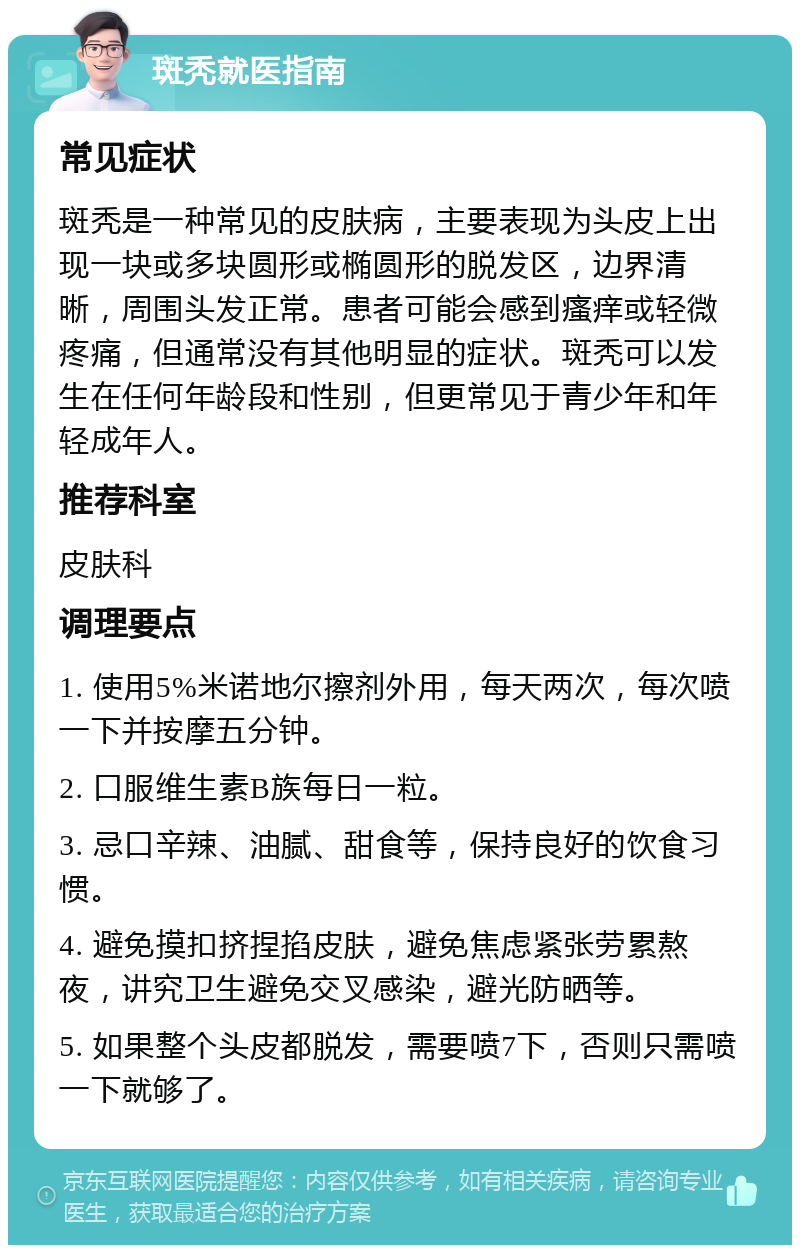 斑秃就医指南 常见症状 斑秃是一种常见的皮肤病，主要表现为头皮上出现一块或多块圆形或椭圆形的脱发区，边界清晰，周围头发正常。患者可能会感到瘙痒或轻微疼痛，但通常没有其他明显的症状。斑秃可以发生在任何年龄段和性别，但更常见于青少年和年轻成年人。 推荐科室 皮肤科 调理要点 1. 使用5%米诺地尔擦剂外用，每天两次，每次喷一下并按摩五分钟。 2. 口服维生素B族每日一粒。 3. 忌口辛辣、油腻、甜食等，保持良好的饮食习惯。 4. 避免摸扣挤捏掐皮肤，避免焦虑紧张劳累熬夜，讲究卫生避免交叉感染，避光防晒等。 5. 如果整个头皮都脱发，需要喷7下，否则只需喷一下就够了。