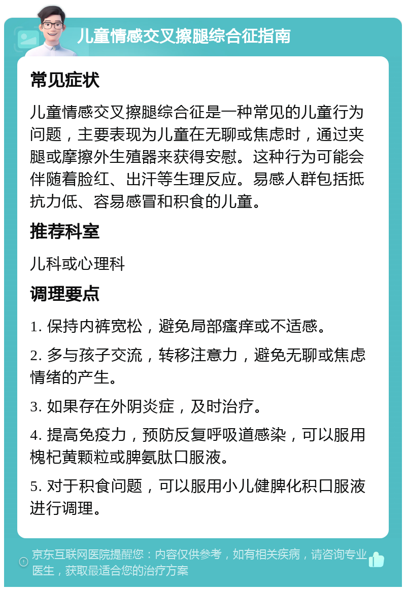 儿童情感交叉擦腿综合征指南 常见症状 儿童情感交叉擦腿综合征是一种常见的儿童行为问题，主要表现为儿童在无聊或焦虑时，通过夹腿或摩擦外生殖器来获得安慰。这种行为可能会伴随着脸红、出汗等生理反应。易感人群包括抵抗力低、容易感冒和积食的儿童。 推荐科室 儿科或心理科 调理要点 1. 保持内裤宽松，避免局部瘙痒或不适感。 2. 多与孩子交流，转移注意力，避免无聊或焦虑情绪的产生。 3. 如果存在外阴炎症，及时治疗。 4. 提高免疫力，预防反复呼吸道感染，可以服用槐杞黄颗粒或脾氨肽口服液。 5. 对于积食问题，可以服用小儿健脾化积口服液进行调理。