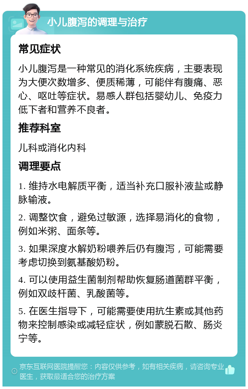 小儿腹泻的调理与治疗 常见症状 小儿腹泻是一种常见的消化系统疾病，主要表现为大便次数增多、便质稀薄，可能伴有腹痛、恶心、呕吐等症状。易感人群包括婴幼儿、免疫力低下者和营养不良者。 推荐科室 儿科或消化内科 调理要点 1. 维持水电解质平衡，适当补充口服补液盐或静脉输液。 2. 调整饮食，避免过敏源，选择易消化的食物，例如米粥、面条等。 3. 如果深度水解奶粉喂养后仍有腹泻，可能需要考虑切换到氨基酸奶粉。 4. 可以使用益生菌制剂帮助恢复肠道菌群平衡，例如双歧杆菌、乳酸菌等。 5. 在医生指导下，可能需要使用抗生素或其他药物来控制感染或减轻症状，例如蒙脱石散、肠炎宁等。