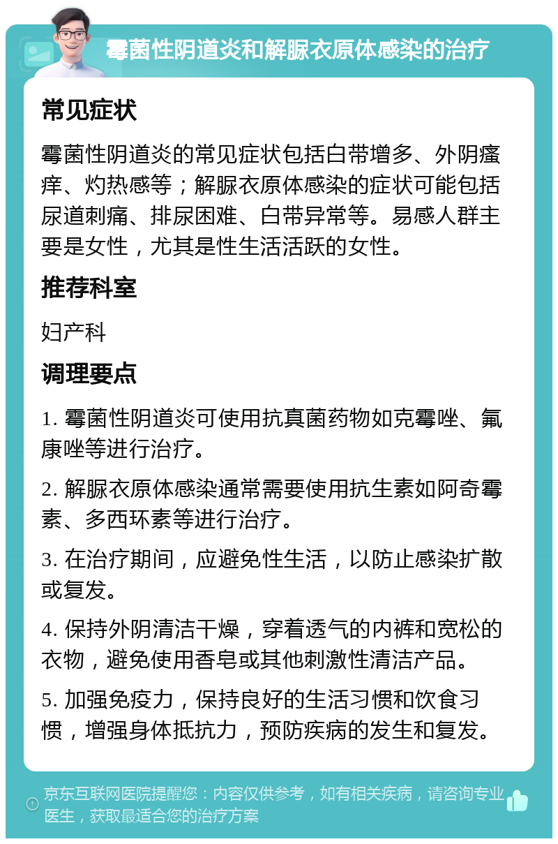 霉菌性阴道炎和解脲衣原体感染的治疗 常见症状 霉菌性阴道炎的常见症状包括白带增多、外阴瘙痒、灼热感等；解脲衣原体感染的症状可能包括尿道刺痛、排尿困难、白带异常等。易感人群主要是女性，尤其是性生活活跃的女性。 推荐科室 妇产科 调理要点 1. 霉菌性阴道炎可使用抗真菌药物如克霉唑、氟康唑等进行治疗。 2. 解脲衣原体感染通常需要使用抗生素如阿奇霉素、多西环素等进行治疗。 3. 在治疗期间，应避免性生活，以防止感染扩散或复发。 4. 保持外阴清洁干燥，穿着透气的内裤和宽松的衣物，避免使用香皂或其他刺激性清洁产品。 5. 加强免疫力，保持良好的生活习惯和饮食习惯，增强身体抵抗力，预防疾病的发生和复发。