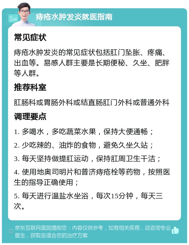 痔疮水肿发炎就医指南 常见症状 痔疮水肿发炎的常见症状包括肛门坠胀、疼痛、出血等。易感人群主要是长期便秘、久坐、肥胖等人群。 推荐科室 肛肠科或胃肠外科或结直肠肛门外科或普通外科 调理要点 1. 多喝水，多吃蔬菜水果，保持大便通畅； 2. 少吃辣的、油炸的食物，避免久坐久站； 3. 每天坚持做提肛运动，保持肛周卫生干洁； 4. 使用地奥司明片和普济痔疮栓等药物，按照医生的指导正确使用； 5. 每天进行温盐水坐浴，每次15分钟，每天三次。