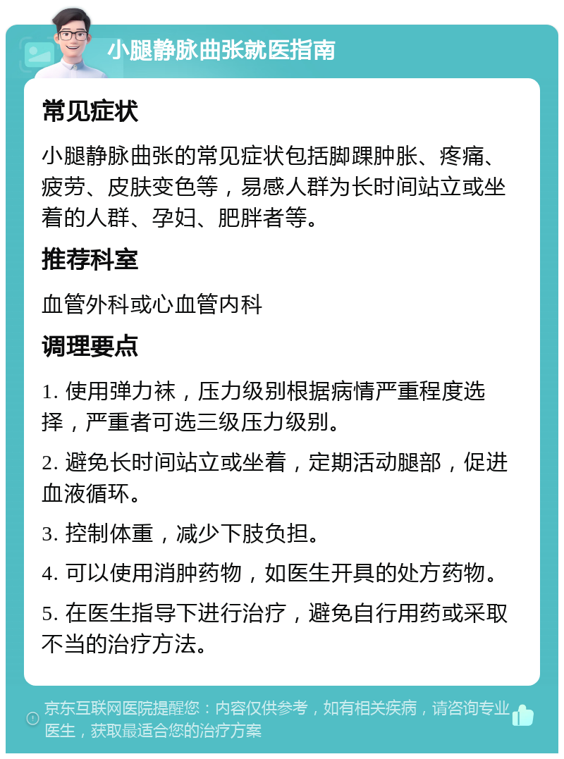 小腿静脉曲张就医指南 常见症状 小腿静脉曲张的常见症状包括脚踝肿胀、疼痛、疲劳、皮肤变色等，易感人群为长时间站立或坐着的人群、孕妇、肥胖者等。 推荐科室 血管外科或心血管内科 调理要点 1. 使用弹力袜，压力级别根据病情严重程度选择，严重者可选三级压力级别。 2. 避免长时间站立或坐着，定期活动腿部，促进血液循环。 3. 控制体重，减少下肢负担。 4. 可以使用消肿药物，如医生开具的处方药物。 5. 在医生指导下进行治疗，避免自行用药或采取不当的治疗方法。