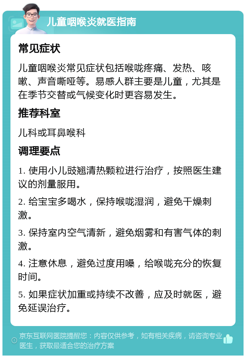 儿童咽喉炎就医指南 常见症状 儿童咽喉炎常见症状包括喉咙疼痛、发热、咳嗽、声音嘶哑等。易感人群主要是儿童，尤其是在季节交替或气候变化时更容易发生。 推荐科室 儿科或耳鼻喉科 调理要点 1. 使用小儿豉翘清热颗粒进行治疗，按照医生建议的剂量服用。 2. 给宝宝多喝水，保持喉咙湿润，避免干燥刺激。 3. 保持室内空气清新，避免烟雾和有害气体的刺激。 4. 注意休息，避免过度用嗓，给喉咙充分的恢复时间。 5. 如果症状加重或持续不改善，应及时就医，避免延误治疗。