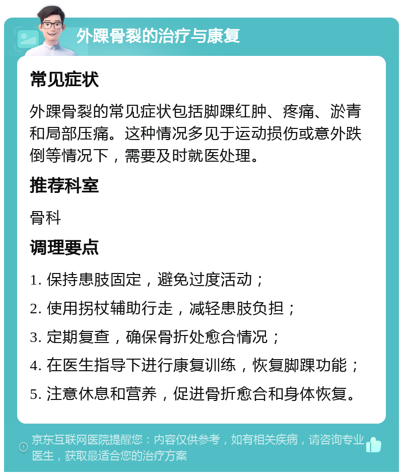 外踝骨裂的治疗与康复 常见症状 外踝骨裂的常见症状包括脚踝红肿、疼痛、淤青和局部压痛。这种情况多见于运动损伤或意外跌倒等情况下，需要及时就医处理。 推荐科室 骨科 调理要点 1. 保持患肢固定，避免过度活动； 2. 使用拐杖辅助行走，减轻患肢负担； 3. 定期复查，确保骨折处愈合情况； 4. 在医生指导下进行康复训练，恢复脚踝功能； 5. 注意休息和营养，促进骨折愈合和身体恢复。