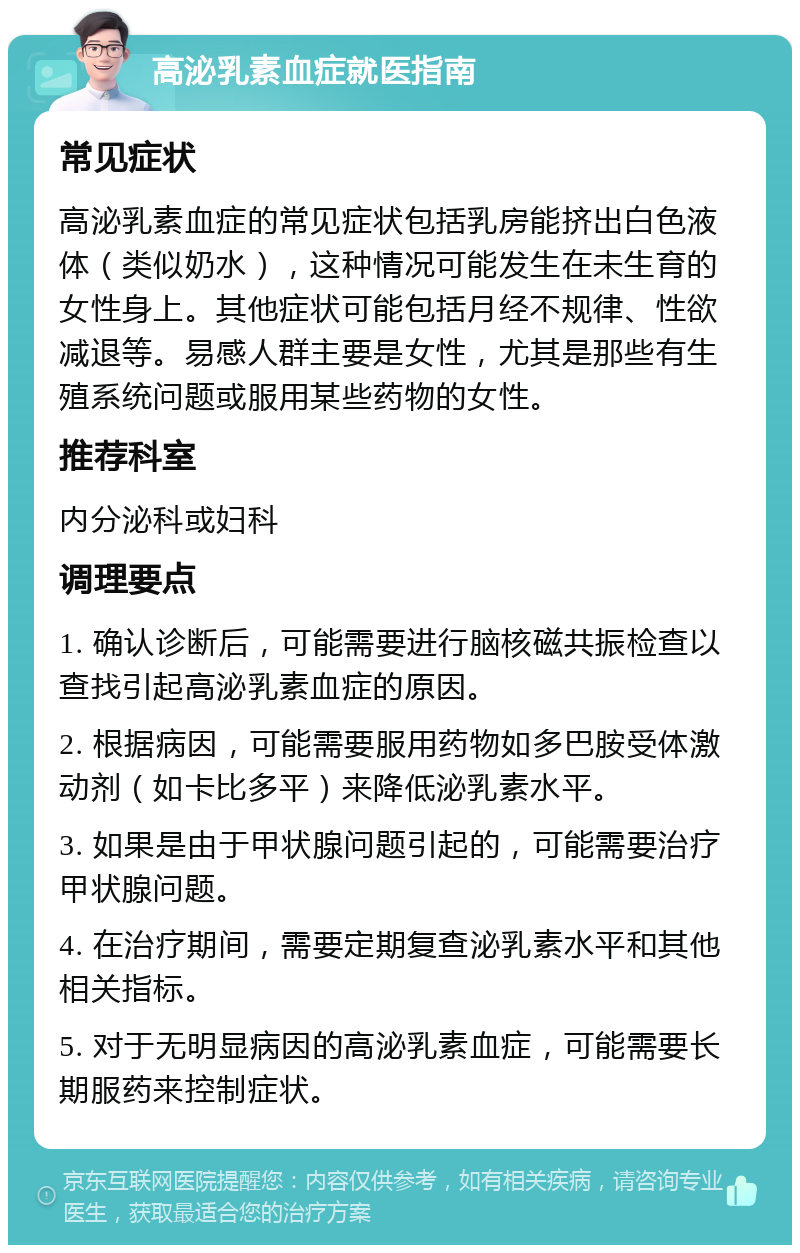 高泌乳素血症就医指南 常见症状 高泌乳素血症的常见症状包括乳房能挤出白色液体（类似奶水），这种情况可能发生在未生育的女性身上。其他症状可能包括月经不规律、性欲减退等。易感人群主要是女性，尤其是那些有生殖系统问题或服用某些药物的女性。 推荐科室 内分泌科或妇科 调理要点 1. 确认诊断后，可能需要进行脑核磁共振检查以查找引起高泌乳素血症的原因。 2. 根据病因，可能需要服用药物如多巴胺受体激动剂（如卡比多平）来降低泌乳素水平。 3. 如果是由于甲状腺问题引起的，可能需要治疗甲状腺问题。 4. 在治疗期间，需要定期复查泌乳素水平和其他相关指标。 5. 对于无明显病因的高泌乳素血症，可能需要长期服药来控制症状。