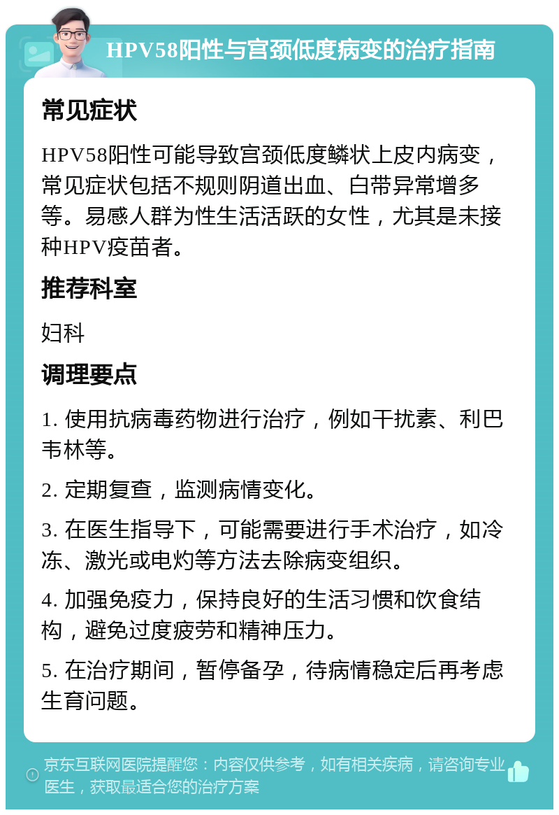 HPV58阳性与宫颈低度病变的治疗指南 常见症状 HPV58阳性可能导致宫颈低度鳞状上皮内病变，常见症状包括不规则阴道出血、白带异常增多等。易感人群为性生活活跃的女性，尤其是未接种HPV疫苗者。 推荐科室 妇科 调理要点 1. 使用抗病毒药物进行治疗，例如干扰素、利巴韦林等。 2. 定期复查，监测病情变化。 3. 在医生指导下，可能需要进行手术治疗，如冷冻、激光或电灼等方法去除病变组织。 4. 加强免疫力，保持良好的生活习惯和饮食结构，避免过度疲劳和精神压力。 5. 在治疗期间，暂停备孕，待病情稳定后再考虑生育问题。