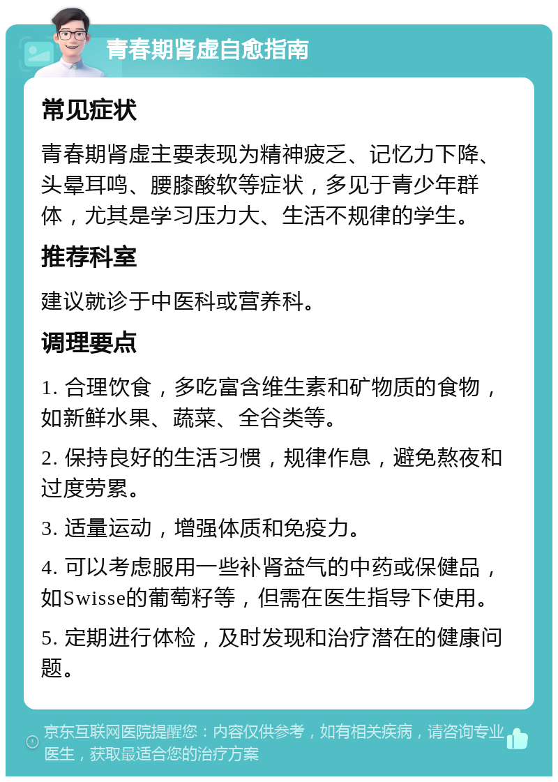 青春期肾虚自愈指南 常见症状 青春期肾虚主要表现为精神疲乏、记忆力下降、头晕耳鸣、腰膝酸软等症状，多见于青少年群体，尤其是学习压力大、生活不规律的学生。 推荐科室 建议就诊于中医科或营养科。 调理要点 1. 合理饮食，多吃富含维生素和矿物质的食物，如新鲜水果、蔬菜、全谷类等。 2. 保持良好的生活习惯，规律作息，避免熬夜和过度劳累。 3. 适量运动，增强体质和免疫力。 4. 可以考虑服用一些补肾益气的中药或保健品，如Swisse的葡萄籽等，但需在医生指导下使用。 5. 定期进行体检，及时发现和治疗潜在的健康问题。