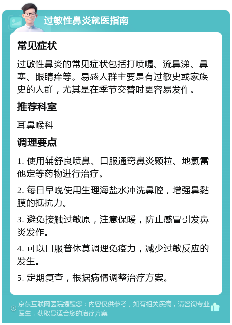 过敏性鼻炎就医指南 常见症状 过敏性鼻炎的常见症状包括打喷嚏、流鼻涕、鼻塞、眼睛痒等。易感人群主要是有过敏史或家族史的人群，尤其是在季节交替时更容易发作。 推荐科室 耳鼻喉科 调理要点 1. 使用辅舒良喷鼻、口服通窍鼻炎颗粒、地氯雷他定等药物进行治疗。 2. 每日早晚使用生理海盐水冲洗鼻腔，增强鼻黏膜的抵抗力。 3. 避免接触过敏原，注意保暖，防止感冒引发鼻炎发作。 4. 可以口服普休莫调理免疫力，减少过敏反应的发生。 5. 定期复查，根据病情调整治疗方案。