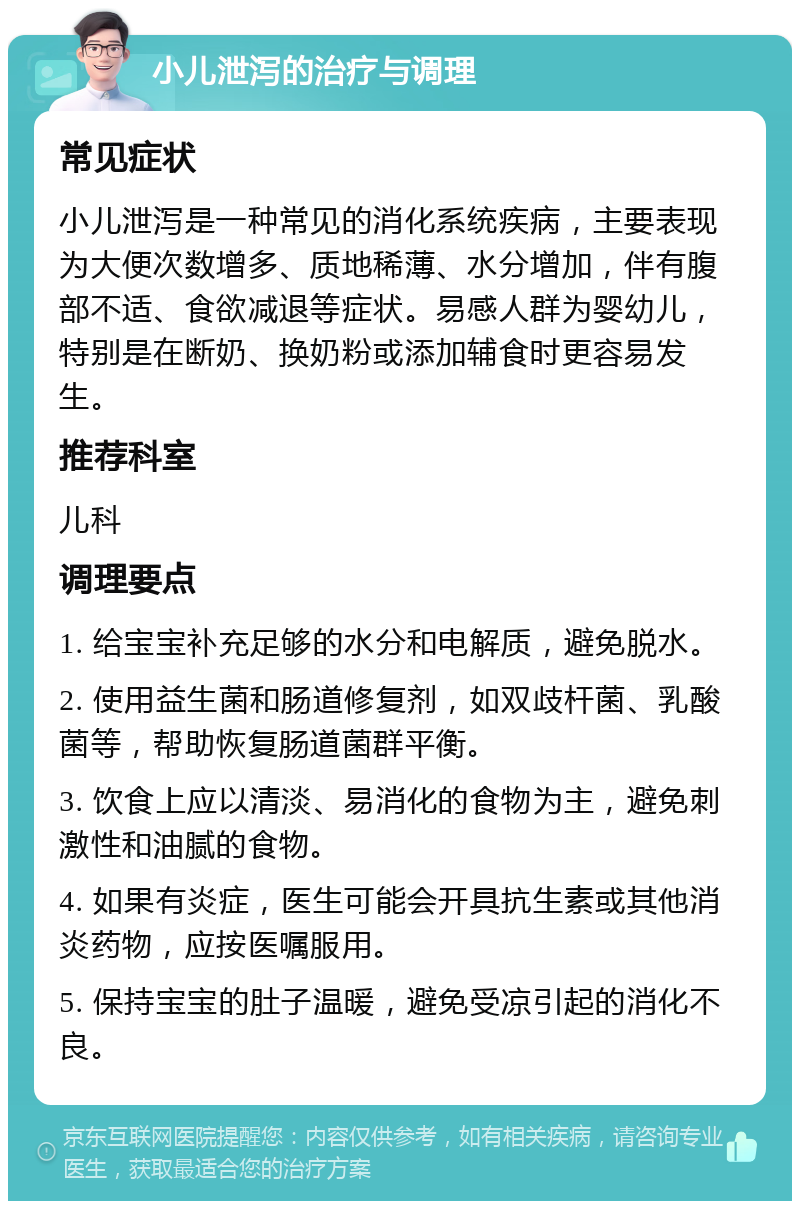 小儿泄泻的治疗与调理 常见症状 小儿泄泻是一种常见的消化系统疾病，主要表现为大便次数增多、质地稀薄、水分增加，伴有腹部不适、食欲减退等症状。易感人群为婴幼儿，特别是在断奶、换奶粉或添加辅食时更容易发生。 推荐科室 儿科 调理要点 1. 给宝宝补充足够的水分和电解质，避免脱水。 2. 使用益生菌和肠道修复剂，如双歧杆菌、乳酸菌等，帮助恢复肠道菌群平衡。 3. 饮食上应以清淡、易消化的食物为主，避免刺激性和油腻的食物。 4. 如果有炎症，医生可能会开具抗生素或其他消炎药物，应按医嘱服用。 5. 保持宝宝的肚子温暖，避免受凉引起的消化不良。