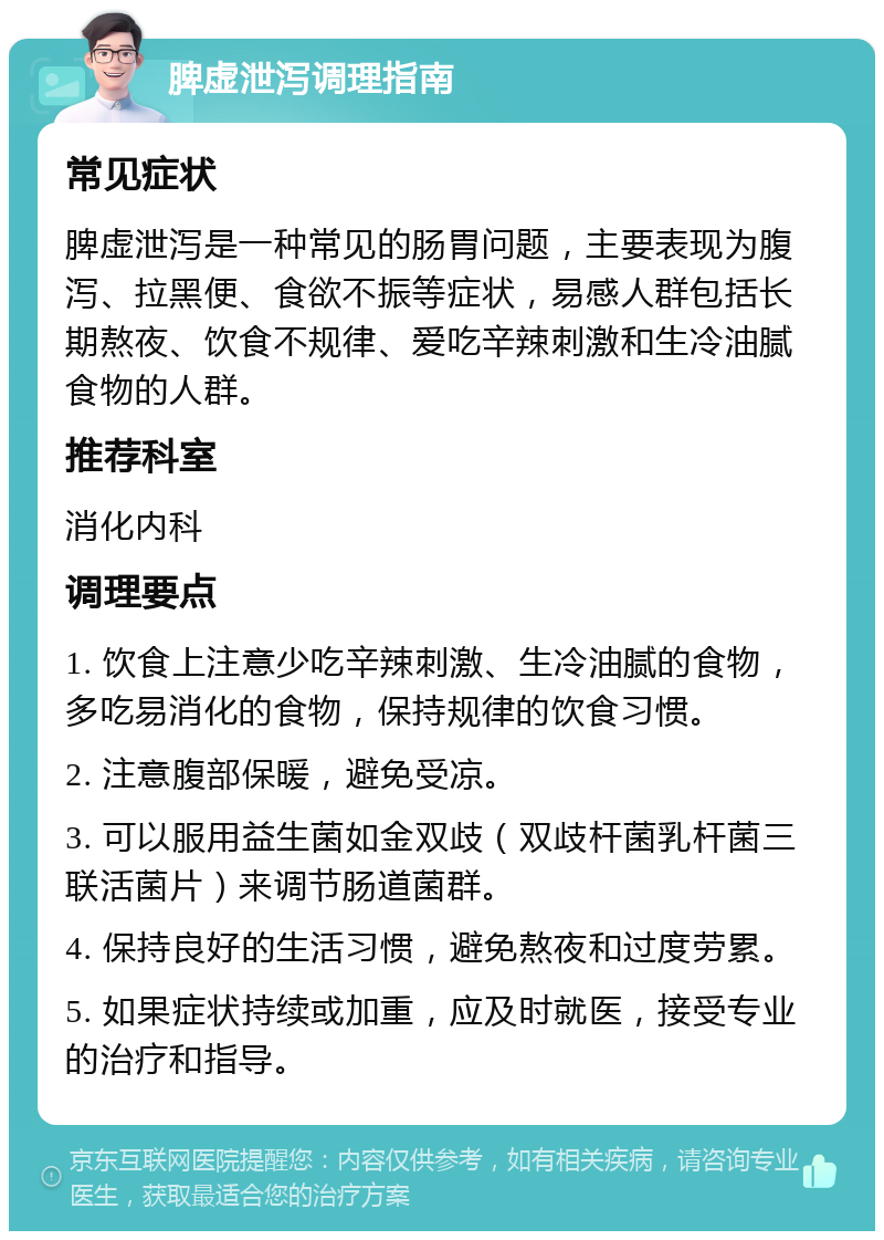 脾虚泄泻调理指南 常见症状 脾虚泄泻是一种常见的肠胃问题，主要表现为腹泻、拉黑便、食欲不振等症状，易感人群包括长期熬夜、饮食不规律、爱吃辛辣刺激和生冷油腻食物的人群。 推荐科室 消化内科 调理要点 1. 饮食上注意少吃辛辣刺激、生冷油腻的食物，多吃易消化的食物，保持规律的饮食习惯。 2. 注意腹部保暖，避免受凉。 3. 可以服用益生菌如金双歧（双歧杆菌乳杆菌三联活菌片）来调节肠道菌群。 4. 保持良好的生活习惯，避免熬夜和过度劳累。 5. 如果症状持续或加重，应及时就医，接受专业的治疗和指导。