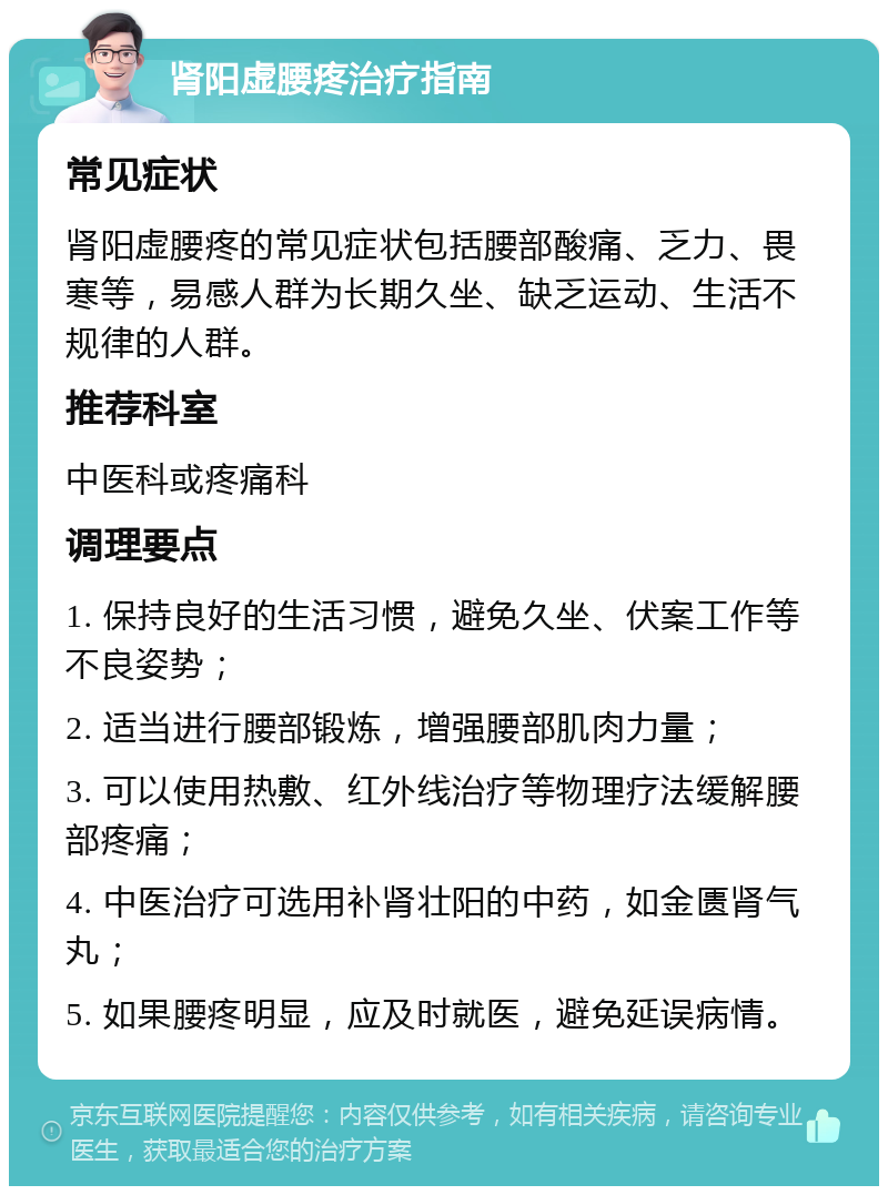 肾阳虚腰疼治疗指南 常见症状 肾阳虚腰疼的常见症状包括腰部酸痛、乏力、畏寒等，易感人群为长期久坐、缺乏运动、生活不规律的人群。 推荐科室 中医科或疼痛科 调理要点 1. 保持良好的生活习惯，避免久坐、伏案工作等不良姿势； 2. 适当进行腰部锻炼，增强腰部肌肉力量； 3. 可以使用热敷、红外线治疗等物理疗法缓解腰部疼痛； 4. 中医治疗可选用补肾壮阳的中药，如金匮肾气丸； 5. 如果腰疼明显，应及时就医，避免延误病情。