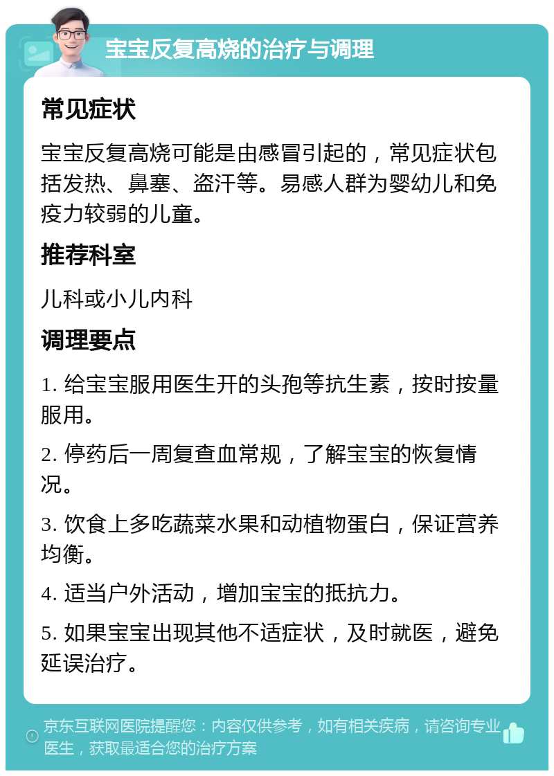 宝宝反复高烧的治疗与调理 常见症状 宝宝反复高烧可能是由感冒引起的，常见症状包括发热、鼻塞、盗汗等。易感人群为婴幼儿和免疫力较弱的儿童。 推荐科室 儿科或小儿内科 调理要点 1. 给宝宝服用医生开的头孢等抗生素，按时按量服用。 2. 停药后一周复查血常规，了解宝宝的恢复情况。 3. 饮食上多吃蔬菜水果和动植物蛋白，保证营养均衡。 4. 适当户外活动，增加宝宝的抵抗力。 5. 如果宝宝出现其他不适症状，及时就医，避免延误治疗。