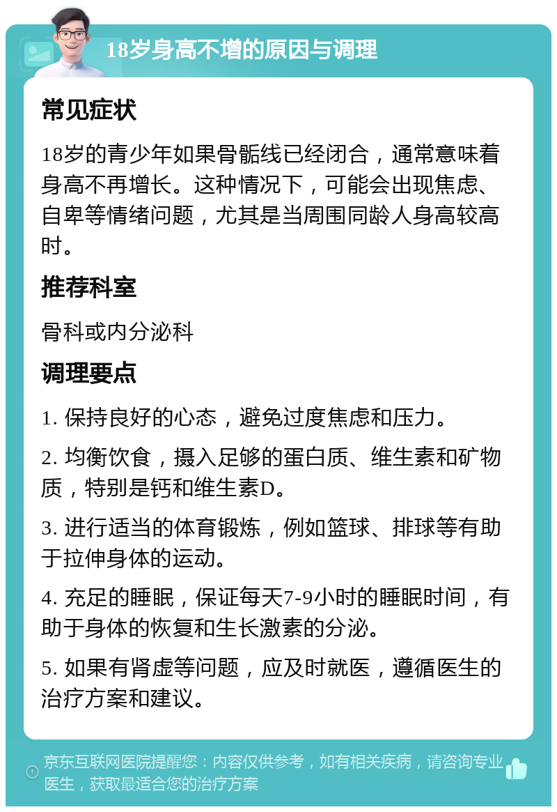 18岁身高不增的原因与调理 常见症状 18岁的青少年如果骨骺线已经闭合，通常意味着身高不再增长。这种情况下，可能会出现焦虑、自卑等情绪问题，尤其是当周围同龄人身高较高时。 推荐科室 骨科或内分泌科 调理要点 1. 保持良好的心态，避免过度焦虑和压力。 2. 均衡饮食，摄入足够的蛋白质、维生素和矿物质，特别是钙和维生素D。 3. 进行适当的体育锻炼，例如篮球、排球等有助于拉伸身体的运动。 4. 充足的睡眠，保证每天7-9小时的睡眠时间，有助于身体的恢复和生长激素的分泌。 5. 如果有肾虚等问题，应及时就医，遵循医生的治疗方案和建议。