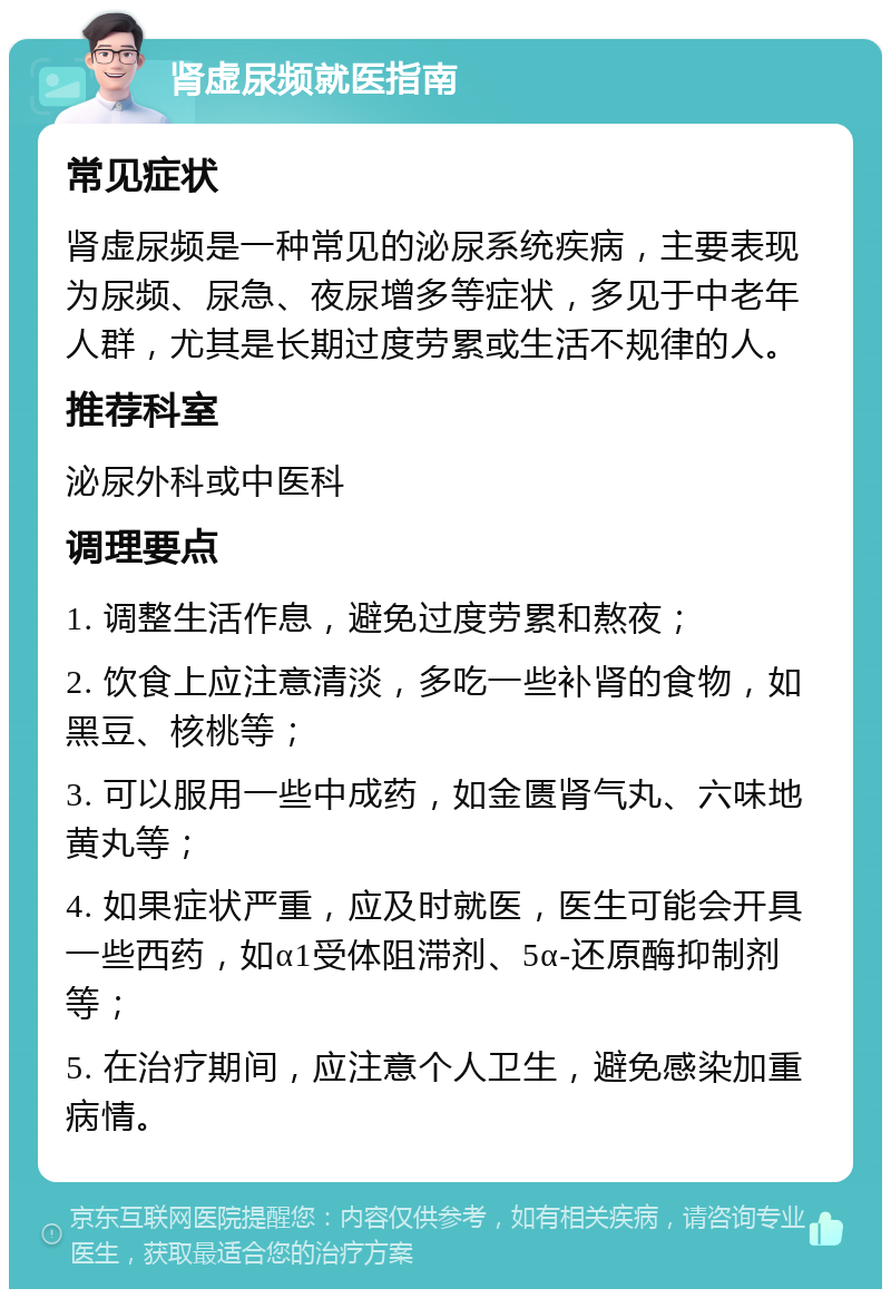 肾虚尿频就医指南 常见症状 肾虚尿频是一种常见的泌尿系统疾病，主要表现为尿频、尿急、夜尿增多等症状，多见于中老年人群，尤其是长期过度劳累或生活不规律的人。 推荐科室 泌尿外科或中医科 调理要点 1. 调整生活作息，避免过度劳累和熬夜； 2. 饮食上应注意清淡，多吃一些补肾的食物，如黑豆、核桃等； 3. 可以服用一些中成药，如金匮肾气丸、六味地黄丸等； 4. 如果症状严重，应及时就医，医生可能会开具一些西药，如α1受体阻滞剂、5α-还原酶抑制剂等； 5. 在治疗期间，应注意个人卫生，避免感染加重病情。