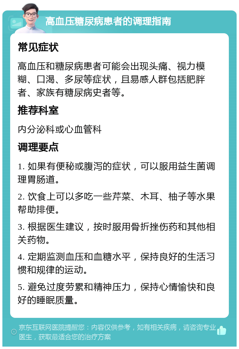 高血压糖尿病患者的调理指南 常见症状 高血压和糖尿病患者可能会出现头痛、视力模糊、口渴、多尿等症状，且易感人群包括肥胖者、家族有糖尿病史者等。 推荐科室 内分泌科或心血管科 调理要点 1. 如果有便秘或腹泻的症状，可以服用益生菌调理胃肠道。 2. 饮食上可以多吃一些芹菜、木耳、柚子等水果帮助排便。 3. 根据医生建议，按时服用骨折挫伤药和其他相关药物。 4. 定期监测血压和血糖水平，保持良好的生活习惯和规律的运动。 5. 避免过度劳累和精神压力，保持心情愉快和良好的睡眠质量。