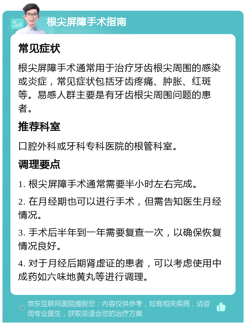 根尖屏障手术指南 常见症状 根尖屏障手术通常用于治疗牙齿根尖周围的感染或炎症，常见症状包括牙齿疼痛、肿胀、红斑等。易感人群主要是有牙齿根尖周围问题的患者。 推荐科室 口腔外科或牙科专科医院的根管科室。 调理要点 1. 根尖屏障手术通常需要半小时左右完成。 2. 在月经期也可以进行手术，但需告知医生月经情况。 3. 手术后半年到一年需要复查一次，以确保恢复情况良好。 4. 对于月经后期肾虚证的患者，可以考虑使用中成药如六味地黄丸等进行调理。