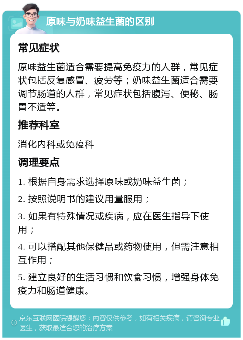 原味与奶味益生菌的区别 常见症状 原味益生菌适合需要提高免疫力的人群，常见症状包括反复感冒、疲劳等；奶味益生菌适合需要调节肠道的人群，常见症状包括腹泻、便秘、肠胃不适等。 推荐科室 消化内科或免疫科 调理要点 1. 根据自身需求选择原味或奶味益生菌； 2. 按照说明书的建议用量服用； 3. 如果有特殊情况或疾病，应在医生指导下使用； 4. 可以搭配其他保健品或药物使用，但需注意相互作用； 5. 建立良好的生活习惯和饮食习惯，增强身体免疫力和肠道健康。