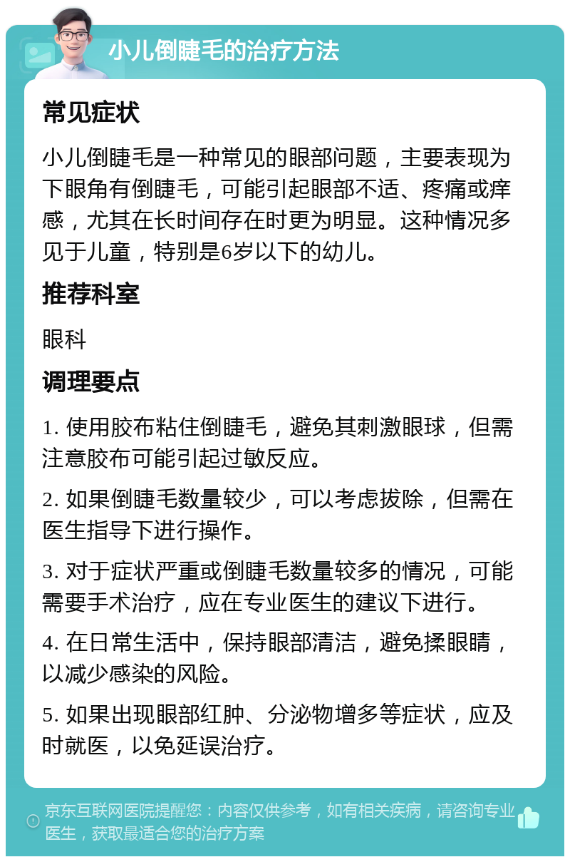 小儿倒睫毛的治疗方法 常见症状 小儿倒睫毛是一种常见的眼部问题，主要表现为下眼角有倒睫毛，可能引起眼部不适、疼痛或痒感，尤其在长时间存在时更为明显。这种情况多见于儿童，特别是6岁以下的幼儿。 推荐科室 眼科 调理要点 1. 使用胶布粘住倒睫毛，避免其刺激眼球，但需注意胶布可能引起过敏反应。 2. 如果倒睫毛数量较少，可以考虑拔除，但需在医生指导下进行操作。 3. 对于症状严重或倒睫毛数量较多的情况，可能需要手术治疗，应在专业医生的建议下进行。 4. 在日常生活中，保持眼部清洁，避免揉眼睛，以减少感染的风险。 5. 如果出现眼部红肿、分泌物增多等症状，应及时就医，以免延误治疗。