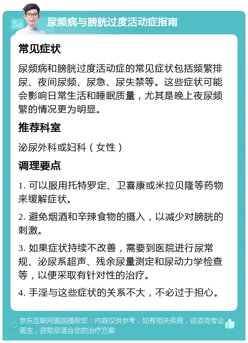 尿频病与膀胱过度活动症指南 常见症状 尿频病和膀胱过度活动症的常见症状包括频繁排尿、夜间尿频、尿急、尿失禁等。这些症状可能会影响日常生活和睡眠质量，尤其是晚上夜尿频繁的情况更为明显。 推荐科室 泌尿外科或妇科（女性） 调理要点 1. 可以服用托特罗定、卫喜康或米拉贝隆等药物来缓解症状。 2. 避免烟酒和辛辣食物的摄入，以减少对膀胱的刺激。 3. 如果症状持续不改善，需要到医院进行尿常规、泌尿系超声、残余尿量测定和尿动力学检查等，以便采取有针对性的治疗。 4. 手淫与这些症状的关系不大，不必过于担心。