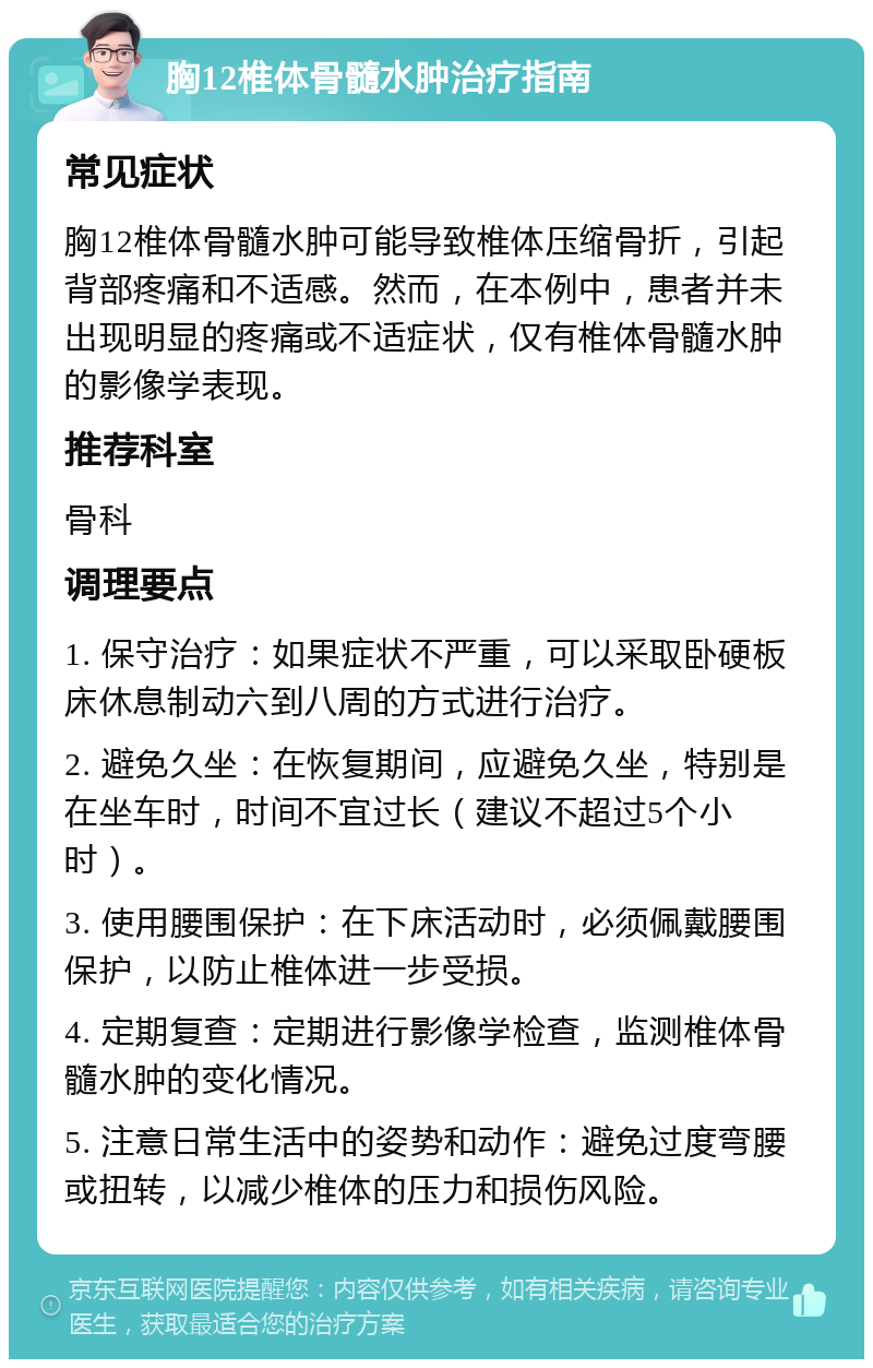 胸12椎体骨髓水肿治疗指南 常见症状 胸12椎体骨髓水肿可能导致椎体压缩骨折，引起背部疼痛和不适感。然而，在本例中，患者并未出现明显的疼痛或不适症状，仅有椎体骨髓水肿的影像学表现。 推荐科室 骨科 调理要点 1. 保守治疗：如果症状不严重，可以采取卧硬板床休息制动六到八周的方式进行治疗。 2. 避免久坐：在恢复期间，应避免久坐，特别是在坐车时，时间不宜过长（建议不超过5个小时）。 3. 使用腰围保护：在下床活动时，必须佩戴腰围保护，以防止椎体进一步受损。 4. 定期复查：定期进行影像学检查，监测椎体骨髓水肿的变化情况。 5. 注意日常生活中的姿势和动作：避免过度弯腰或扭转，以减少椎体的压力和损伤风险。