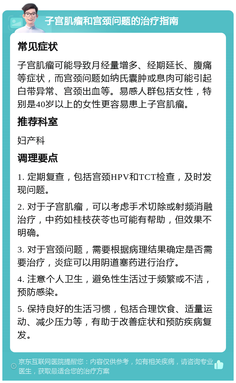 子宫肌瘤和宫颈问题的治疗指南 常见症状 子宫肌瘤可能导致月经量增多、经期延长、腹痛等症状，而宫颈问题如纳氏囊肿或息肉可能引起白带异常、宫颈出血等。易感人群包括女性，特别是40岁以上的女性更容易患上子宫肌瘤。 推荐科室 妇产科 调理要点 1. 定期复查，包括宫颈HPV和TCT检查，及时发现问题。 2. 对于子宫肌瘤，可以考虑手术切除或射频消融治疗，中药如桂枝茯苓也可能有帮助，但效果不明确。 3. 对于宫颈问题，需要根据病理结果确定是否需要治疗，炎症可以用阴道塞药进行治疗。 4. 注意个人卫生，避免性生活过于频繁或不洁，预防感染。 5. 保持良好的生活习惯，包括合理饮食、适量运动、减少压力等，有助于改善症状和预防疾病复发。