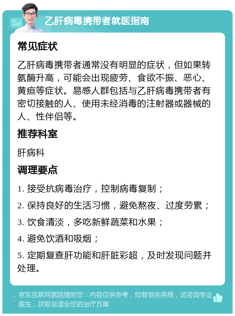 乙肝病毒携带者就医指南 常见症状 乙肝病毒携带者通常没有明显的症状，但如果转氨酶升高，可能会出现疲劳、食欲不振、恶心、黄疸等症状。易感人群包括与乙肝病毒携带者有密切接触的人、使用未经消毒的注射器或器械的人、性伴侣等。 推荐科室 肝病科 调理要点 1. 接受抗病毒治疗，控制病毒复制； 2. 保持良好的生活习惯，避免熬夜、过度劳累； 3. 饮食清淡，多吃新鲜蔬菜和水果； 4. 避免饮酒和吸烟； 5. 定期复查肝功能和肝脏彩超，及时发现问题并处理。