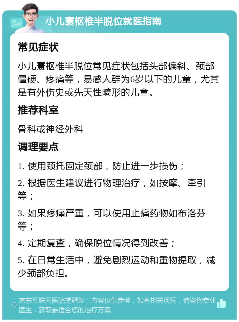 小儿寰枢椎半脱位就医指南 常见症状 小儿寰枢椎半脱位常见症状包括头部偏斜、颈部僵硬、疼痛等，易感人群为6岁以下的儿童，尤其是有外伤史或先天性畸形的儿童。 推荐科室 骨科或神经外科 调理要点 1. 使用颈托固定颈部，防止进一步损伤； 2. 根据医生建议进行物理治疗，如按摩、牵引等； 3. 如果疼痛严重，可以使用止痛药物如布洛芬等； 4. 定期复查，确保脱位情况得到改善； 5. 在日常生活中，避免剧烈运动和重物提取，减少颈部负担。