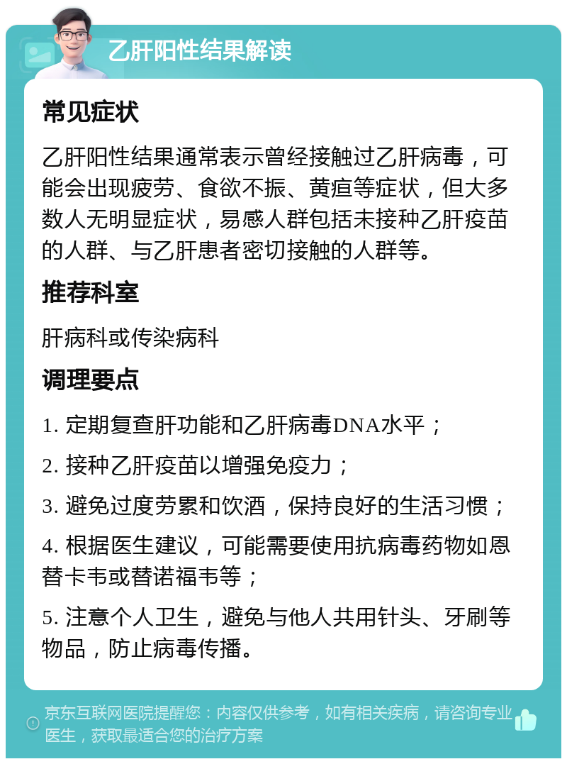 乙肝阳性结果解读 常见症状 乙肝阳性结果通常表示曾经接触过乙肝病毒，可能会出现疲劳、食欲不振、黄疸等症状，但大多数人无明显症状，易感人群包括未接种乙肝疫苗的人群、与乙肝患者密切接触的人群等。 推荐科室 肝病科或传染病科 调理要点 1. 定期复查肝功能和乙肝病毒DNA水平； 2. 接种乙肝疫苗以增强免疫力； 3. 避免过度劳累和饮酒，保持良好的生活习惯； 4. 根据医生建议，可能需要使用抗病毒药物如恩替卡韦或替诺福韦等； 5. 注意个人卫生，避免与他人共用针头、牙刷等物品，防止病毒传播。