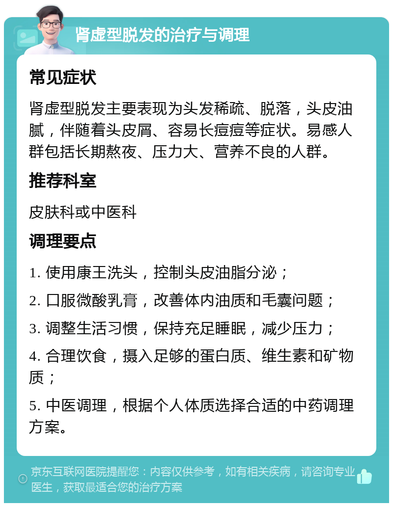 肾虚型脱发的治疗与调理 常见症状 肾虚型脱发主要表现为头发稀疏、脱落，头皮油腻，伴随着头皮屑、容易长痘痘等症状。易感人群包括长期熬夜、压力大、营养不良的人群。 推荐科室 皮肤科或中医科 调理要点 1. 使用康王洗头，控制头皮油脂分泌； 2. 口服微酸乳膏，改善体内油质和毛囊问题； 3. 调整生活习惯，保持充足睡眠，减少压力； 4. 合理饮食，摄入足够的蛋白质、维生素和矿物质； 5. 中医调理，根据个人体质选择合适的中药调理方案。