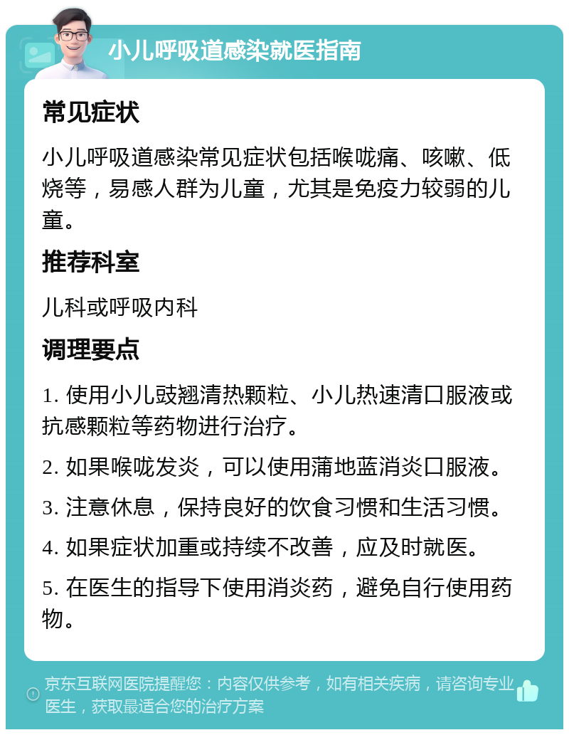 小儿呼吸道感染就医指南 常见症状 小儿呼吸道感染常见症状包括喉咙痛、咳嗽、低烧等，易感人群为儿童，尤其是免疫力较弱的儿童。 推荐科室 儿科或呼吸内科 调理要点 1. 使用小儿豉翘清热颗粒、小儿热速清口服液或抗感颗粒等药物进行治疗。 2. 如果喉咙发炎，可以使用蒲地蓝消炎口服液。 3. 注意休息，保持良好的饮食习惯和生活习惯。 4. 如果症状加重或持续不改善，应及时就医。 5. 在医生的指导下使用消炎药，避免自行使用药物。