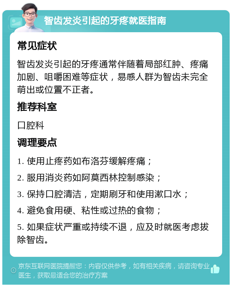 智齿发炎引起的牙疼就医指南 常见症状 智齿发炎引起的牙疼通常伴随着局部红肿、疼痛加剧、咀嚼困难等症状，易感人群为智齿未完全萌出或位置不正者。 推荐科室 口腔科 调理要点 1. 使用止疼药如布洛芬缓解疼痛； 2. 服用消炎药如阿莫西林控制感染； 3. 保持口腔清洁，定期刷牙和使用漱口水； 4. 避免食用硬、粘性或过热的食物； 5. 如果症状严重或持续不退，应及时就医考虑拔除智齿。