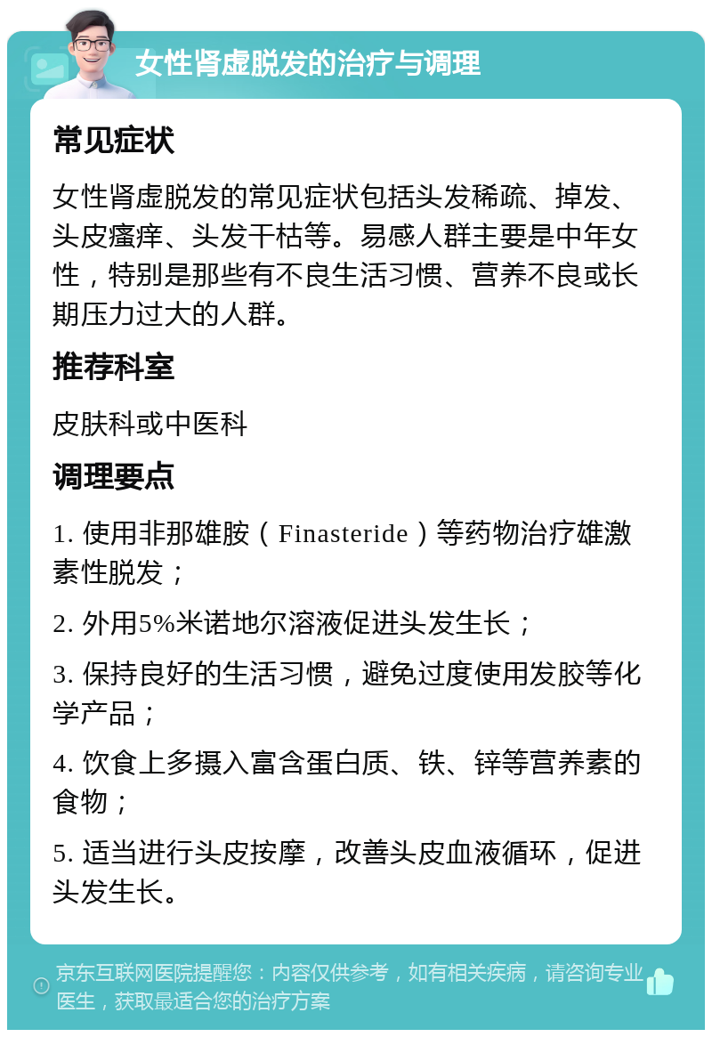 女性肾虚脱发的治疗与调理 常见症状 女性肾虚脱发的常见症状包括头发稀疏、掉发、头皮瘙痒、头发干枯等。易感人群主要是中年女性，特别是那些有不良生活习惯、营养不良或长期压力过大的人群。 推荐科室 皮肤科或中医科 调理要点 1. 使用非那雄胺（Finasteride）等药物治疗雄激素性脱发； 2. 外用5%米诺地尔溶液促进头发生长； 3. 保持良好的生活习惯，避免过度使用发胶等化学产品； 4. 饮食上多摄入富含蛋白质、铁、锌等营养素的食物； 5. 适当进行头皮按摩，改善头皮血液循环，促进头发生长。