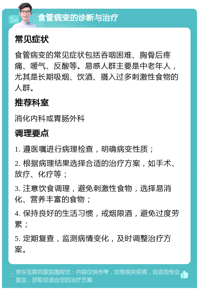 食管病变的诊断与治疗 常见症状 食管病变的常见症状包括吞咽困难、胸骨后疼痛、嗳气、反酸等。易感人群主要是中老年人，尤其是长期吸烟、饮酒、摄入过多刺激性食物的人群。 推荐科室 消化内科或胃肠外科 调理要点 1. 遵医嘱进行病理检查，明确病变性质； 2. 根据病理结果选择合适的治疗方案，如手术、放疗、化疗等； 3. 注意饮食调理，避免刺激性食物，选择易消化、营养丰富的食物； 4. 保持良好的生活习惯，戒烟限酒，避免过度劳累； 5. 定期复查，监测病情变化，及时调整治疗方案。